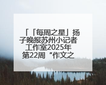 「每周之星」扬子晚报苏州小记者工作室2025年第22周“作文之星”诞生啦，快来领奖
