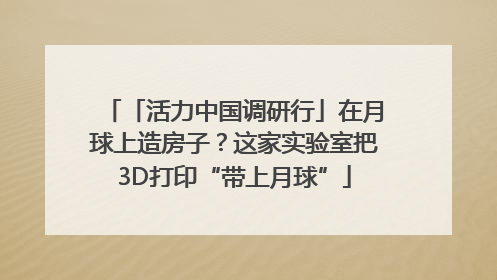 「活力中国调研行」在月球上造房子？这家实验室把3D打印“带上月球”