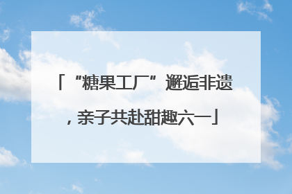 “糖果工厂”邂逅非遗，亲子共赴甜趣六一