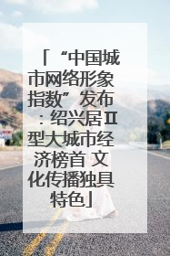 “中国城市网络形象指数”发布：绍兴居Ⅱ型大城市经济榜首 文化传播独具特色