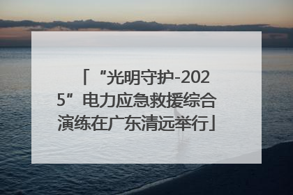 “光明守护-2025”电力应急救援综合演练在广东清远举行