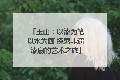 玉山：以漆为笔 以水为画 探索非遗漆扇的艺术之旅