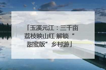 玉溪元江：三千亩荔枝映山红 解锁“甜蜜版”乡村游