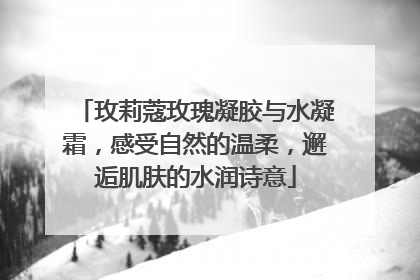 玫莉蔻玫瑰凝胶与水凝霜，感受自然的温柔，邂逅肌肤的水润诗意