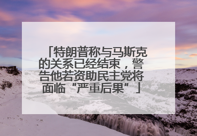 特朗普称与马斯克的关系已经结束，警告他若资助民主党将面临“严重后果”