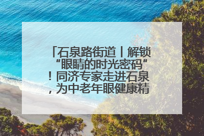 石泉路街道丨解锁“眼睛的时光密码”！同济专家走进石泉，为中老年眼健康精准“护航”