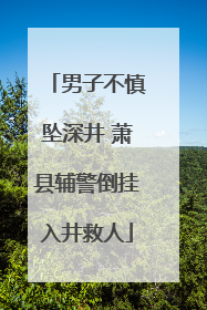 男子不慎坠深井 萧县辅警倒挂入井救人