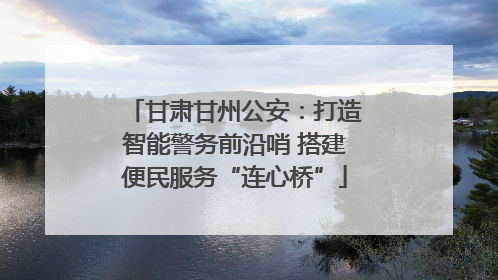 甘肃甘州公安：打造智能警务前沿哨 搭建便民服务“连心桥”