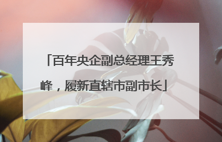 百年央企副总经理王秀峰，履新直辖市副市长