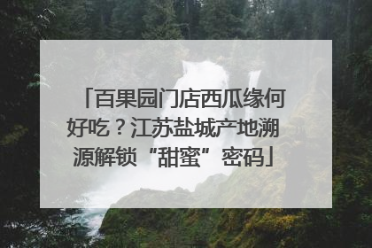 百果园门店西瓜缘何好吃？江苏盐城产地溯源解锁“甜蜜”密码