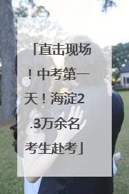 直击现场！中考第一天！海淀2.3万余名考生赴考