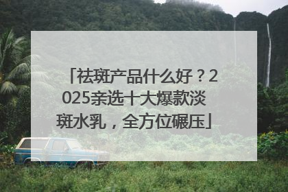 祛斑产品什么好？2025亲选十大爆款淡斑水乳，全方位碾压