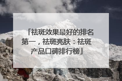 祛斑效果最好的排名第一，祛斑亮肤：祛斑产品口碑排行榜