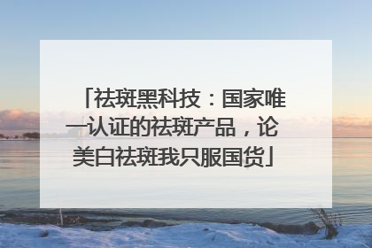 祛斑黑科技：国家唯一认证的祛斑产品，论美白祛斑我只服国货