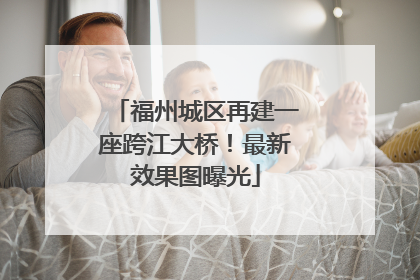 福州城区再建一座跨江大桥！最新效果图曝光