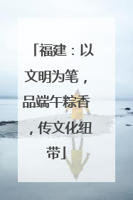 福建：以文明为笔，品端午粽香，传文化纽带