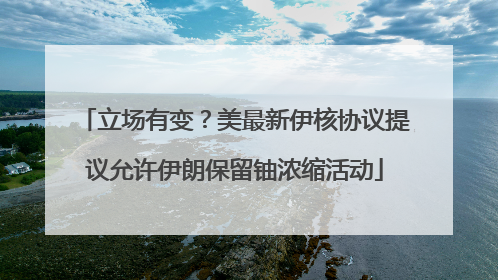 立场有变？美最新伊核协议提议允许伊朗保留铀浓缩活动