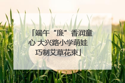 端午“廉”香润童心 大兴路小学萌娃巧制艾草花束
