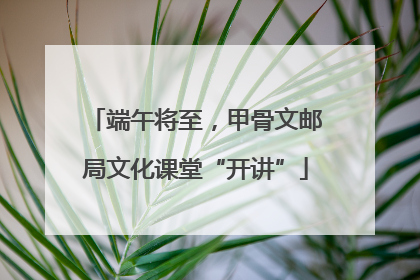 端午将至，甲骨文邮局文化课堂“开讲”