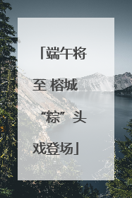 端午将至 榕城“粽”头戏登场