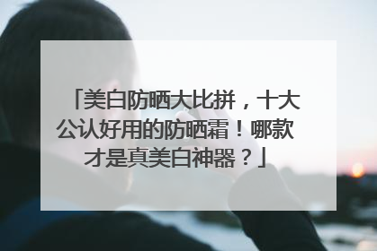 美白防晒大比拼，十大公认好用的防晒霜！哪款才是真美白神器？