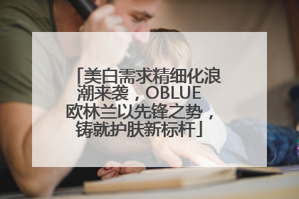 美白需求精细化浪潮来袭，OBLUE欧林兰以先锋之势，铸就护肤新标杆