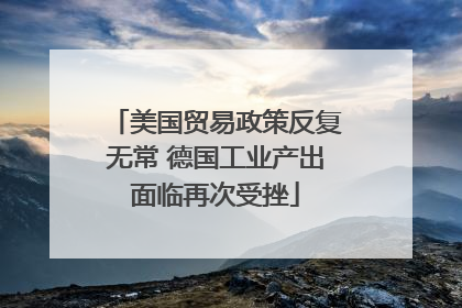 美国贸易政策反复无常 德国工业产出面临再次受挫