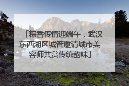 粽香传情迎端午，武汉东西湖区城管邀请城市美容师共赏传统韵味