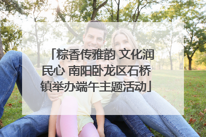 粽香传雅韵 文化润民心 南阳卧龙区石桥镇举办端午主题活动