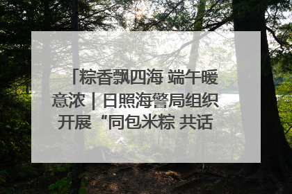 粽香飘四海 端午暖意浓｜日照海警局组织开展“同包米粽 共话端午”系列活动