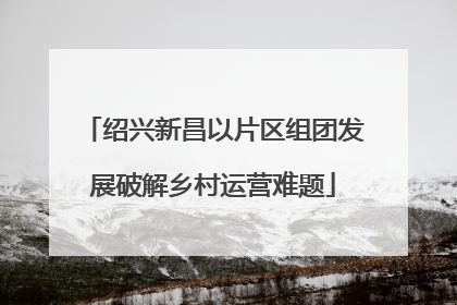 绍兴新昌以片区组团发展破解乡村运营难题