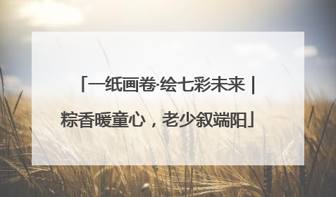 一纸画卷·绘七彩未来｜粽香暖童心，老少叙端阳