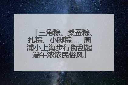 三角粽、桑蚕粽、扎粽、小脚粽……周浦小上海步行街刮起端午浓浓民俗风
