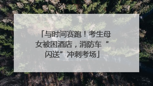 与时间赛跑！考生母女被困酒店，消防车“闪送”冲刺考场