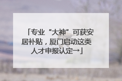 专业“大神”可获安居补贴，厦门启动这类人才申报认定→