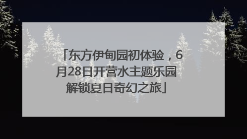 东方伊甸园初体验，6月28日开营水主题乐园解锁夏日奇幻之旅