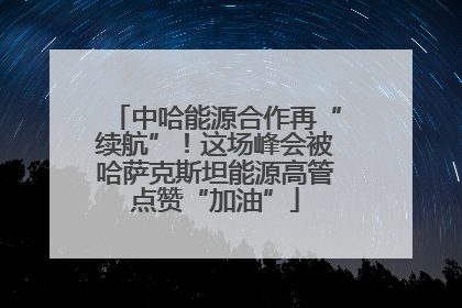 中哈能源合作再“续航”！这场峰会被哈萨克斯坦能源高管点赞“加油”