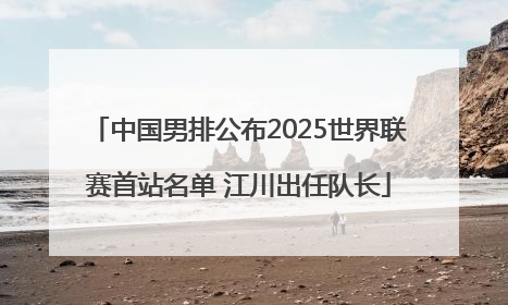 中国男排公布2025世界联赛首站名单 江川出任队长