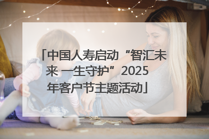 中国人寿启动“智汇未来 一生守护”2025年客户节主题活动