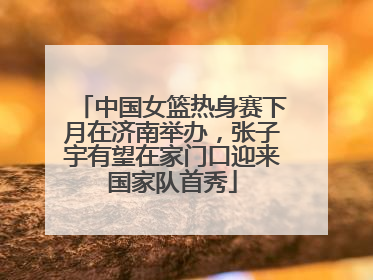 中国女篮热身赛下月在济南举办，张子宇有望在家门口迎来国家队首秀