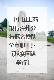 中国工商银行漳州分行冠名赞助全市职工乒乓球赛圆满举行