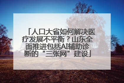 人口大省如何解决医疗发展不平衡？山东全面推进包括AI辅助诊断的“三张网”建设