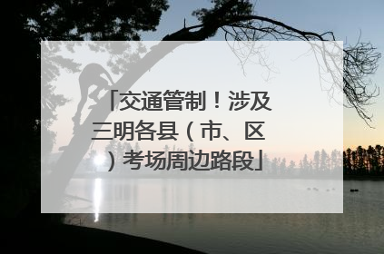 交通管制！涉及三明各县（市、区）考场周边路段
