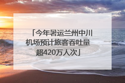 今年暑运兰州中川机场预计旅客吞吐量超420万人次