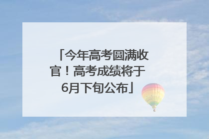 今年高考圆满收官！高考成绩将于6月下旬公布