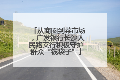 从商圈到菜市场，广发银行长沙人民路支行积极守护群众“钱袋子”