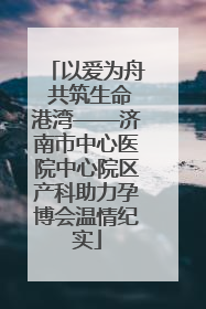 以爱为舟 共筑生命港湾——济南市中心医院中心院区产科助力孕博会温情纪实