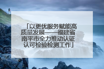 以更优服务赋能高质量发展——福建省南平市全力推动认证认可检验检测工作