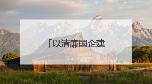 以清廉国企建设助力国资国企改革行稳致远