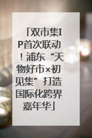 双市集IP首次联动！浦东“天物好市×初见集”打造国际化跨界嘉年华